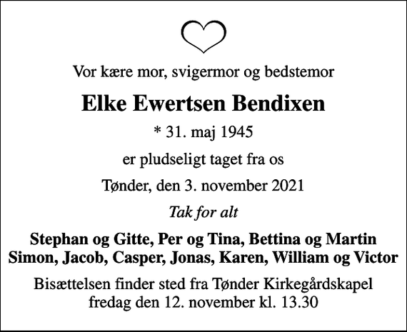 <p>Vor kære mor, svigermor og bedstemor<br />Elke Ewertsen Bendixen<br />* 31. maj 1945<br />er pludseligt taget fra os<br />Tønder, den 3. november 2021<br />Tak for alt<br />Stephan og Gitte, Per og Tina, Bettina og Martin Simon, Jacob, Casper, Jonas, Karen, William og Victor<br />Bisættelsen finder sted fra Tønder Kirkegårdskapel fredag den 12. november kl. 13.30</p>