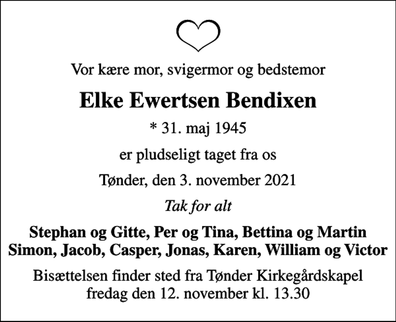 <p>Vor kære mor, svigermor og bedstemor<br />Elke Ewertsen Bendixen<br />* 31. maj 1945<br />er pludseligt taget fra os<br />Tønder, den 3. november 2021<br />Tak for alt<br />Stephan og Gitte, Per og Tina, Bettina og Martin Simon, Jacob, Casper, Jonas, Karen, William og Victor<br />Bisættelsen finder sted fra Tønder Kirkegårdskapel fredag den 12. november kl. 13.30</p>