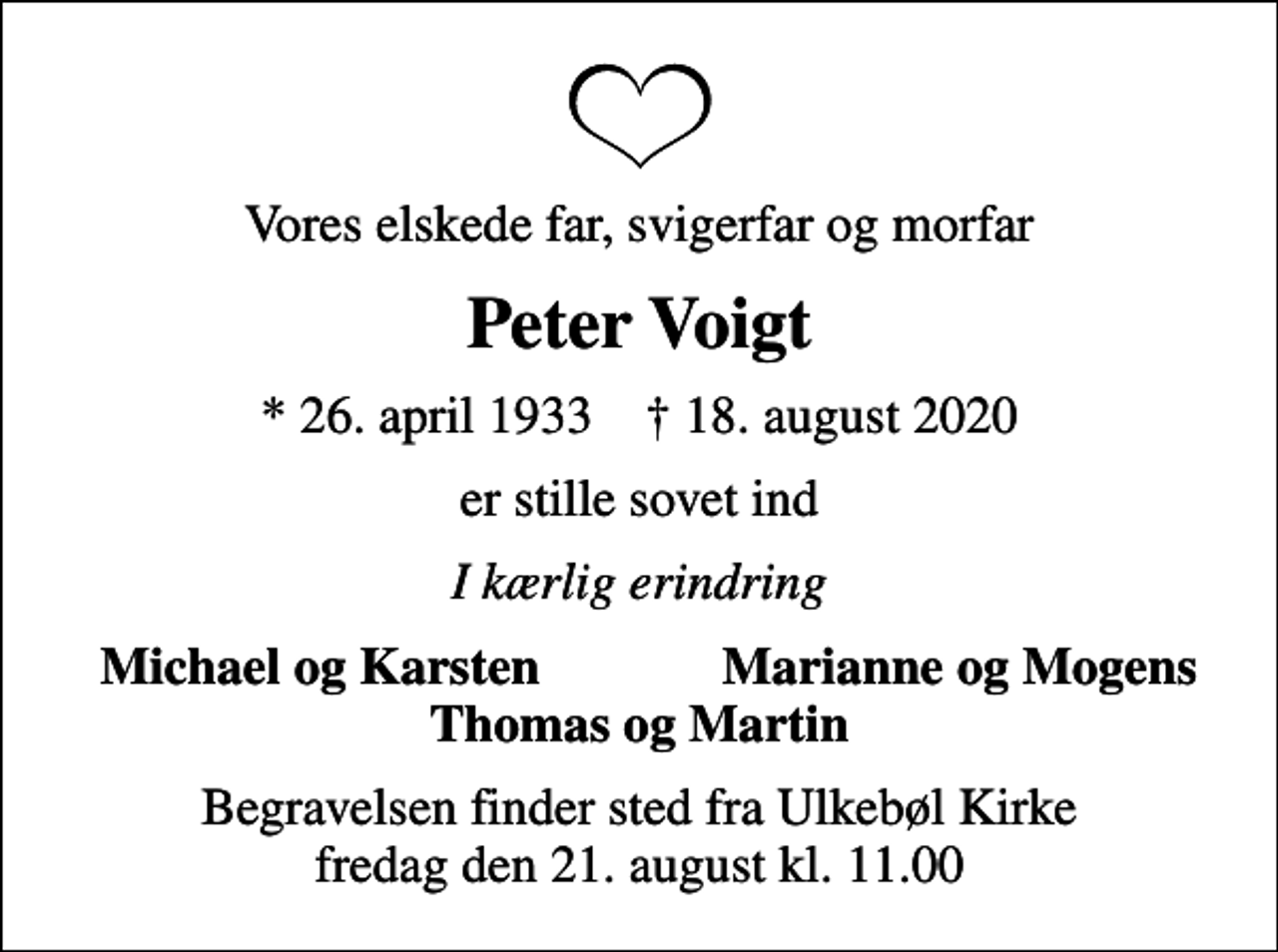 <p>Vores elskede far, svigerfar og morfar<br />Peter Voigt<br />* 26. april 1933 ✝ 18. august 2020<br />er stille sovet ind<br />I kærlig erindring<br />Michael og Karsten<br />Marianne og Mogens<br />Begravelsen finder sted fra Ulkebøl Kirke fredag den 21. august kl. 11.00</p>