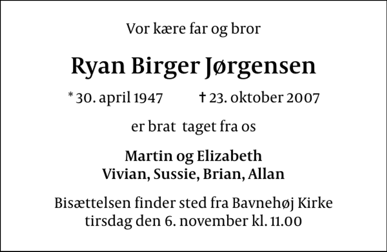 <p>Vor kære far og bror<br />Ryan Birger Jørgensen<br />* 30. april 1947 ✝ 23. oktober 2007<br />er brat taget fra os<br />Martin og Elizabeth Vivian, Sussie, Brian, Allan<br />Bisættelsen finder sted fra Bavnehøj Kirke tirsdag den 6. november kl. 11.00</p>