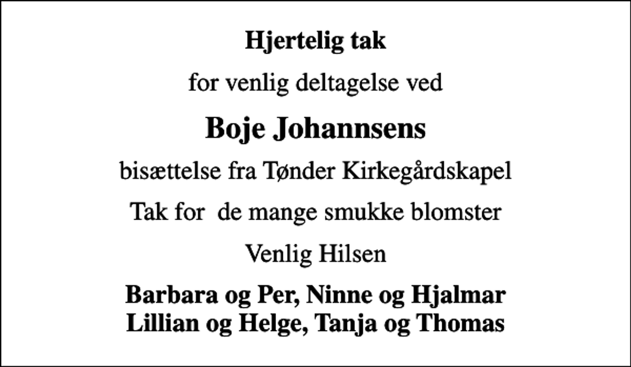 <p>Hjertelig tak<br />for venlig deltagelse ved<br />Boje Johannsens<br />bisættelse fra Tønder Kirkegårdskapel<br />Tak for de mange smukke blomster<br />Venlig Hilsen<br />Barbara og Per, Ninne og Hjalmar Lillian og Helge, Tanja og Thomas</p>