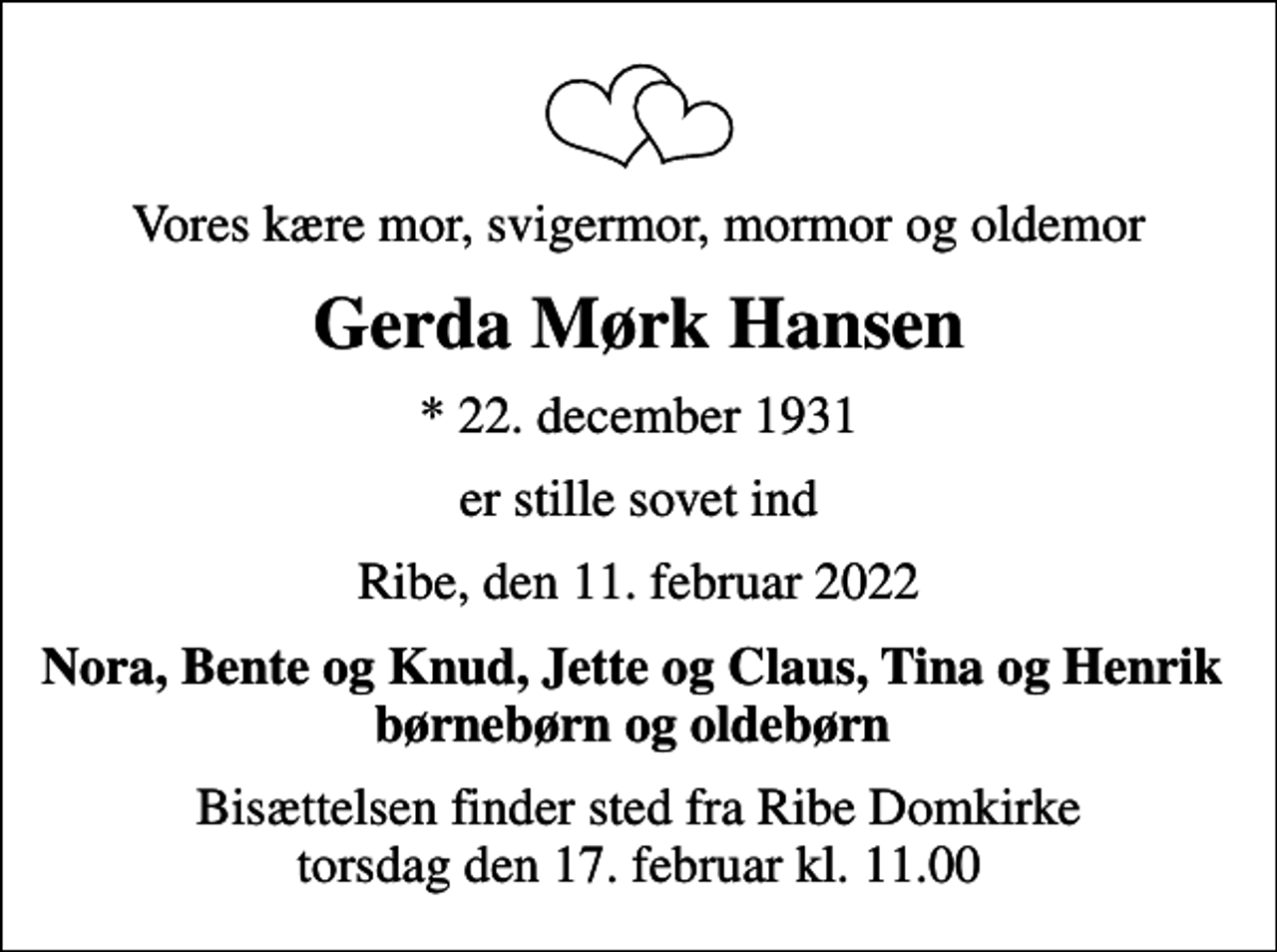 <p>Vores kære mor, svigermor, mormor og oldemor<br />Gerda Mørk Hansen<br />* 22. december 1931<br />er stille sovet ind<br />Ribe, den 11. februar 2022<br />Nora, Bente og Knud, Jette og Claus, Tina og Henrik børnebørn og oldebørn<br />Bisættelsen finder sted fra Ribe Domkirke torsdag den 17. februar kl. 11.00</p>