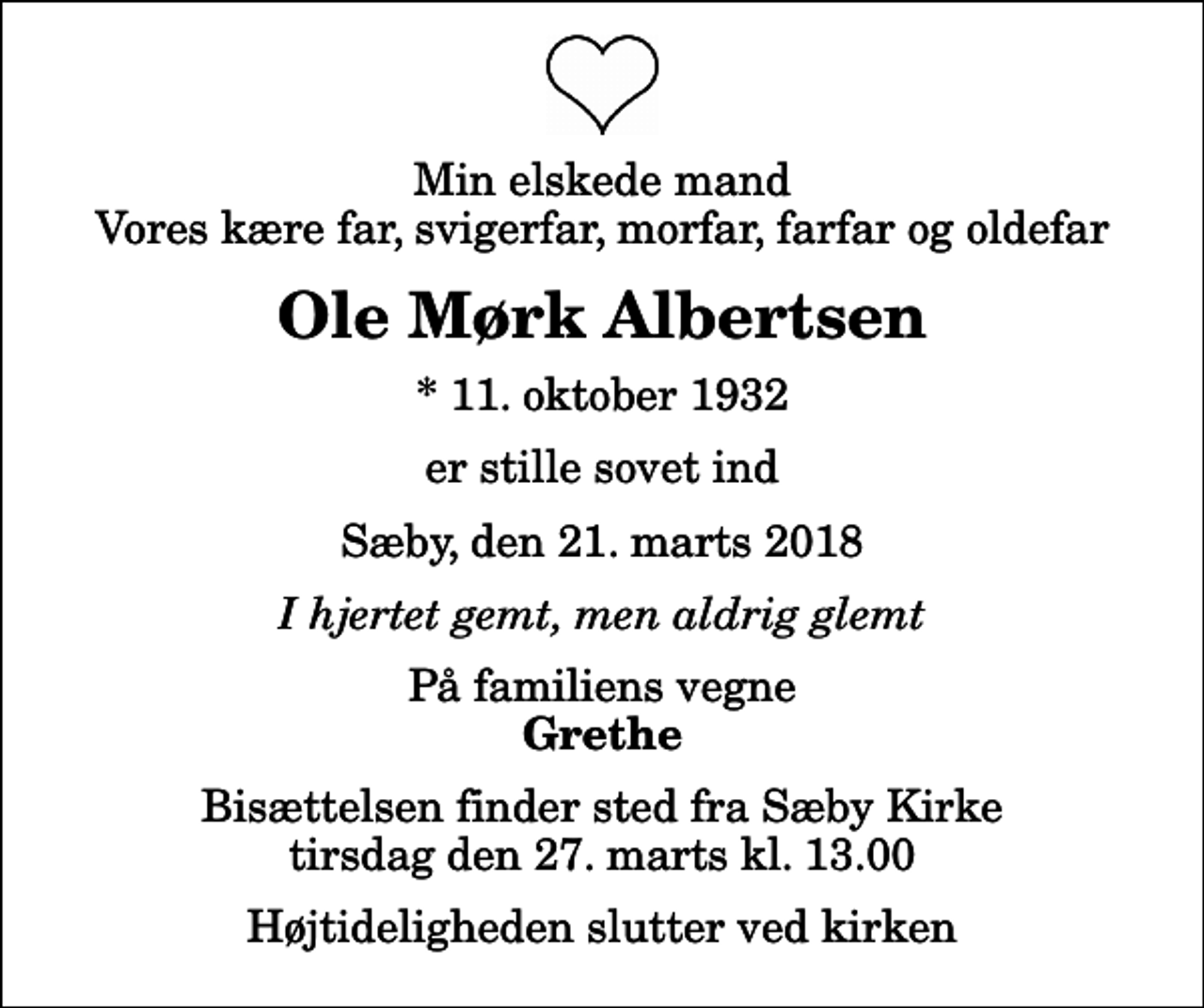 <p>Min elskede mand Vores kære far, svigerfar, morfar, farfar og oldefar<br />Ole Mørk Albertsen<br />* 11. oktober 1932<br />er stille sovet ind<br />Sæby, den 21. marts 2018<br />I hjertet gemt, men aldrig glemt<br />På familiens vegne<br />Grethe<br />Bisættelsen finder sted fra Sæby Kirke tirsdag den 27. marts kl. 13.00 Højtideligheden slutter ved kirken</p>