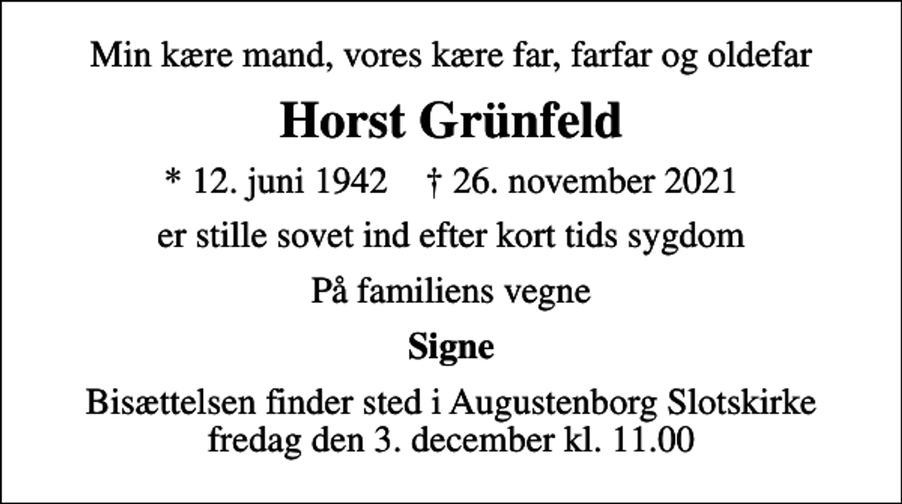 <p>Min kære mand, vores kære far, farfar og oldefar<br />Horst Grünfeld<br />* 12. juni 1942 ✝ 26. november 2021<br />er stille sovet ind efter kort tids sygdom<br />På familiens vegne<br />Signe<br />Bisættelsen finder sted i Augustenborg Slotskirke fredag den 3. december kl. 11.00</p>