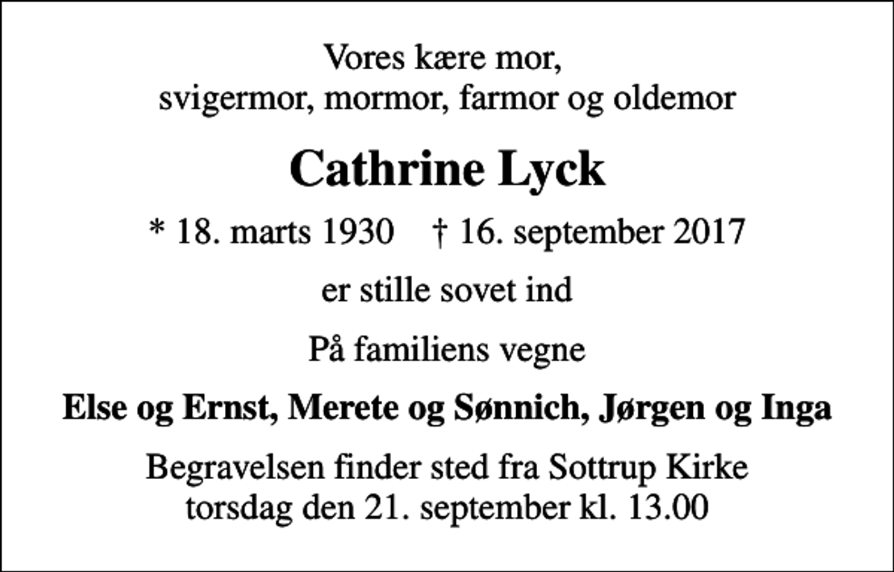 <p>Vores kære mor, svigermor, mormor, farmor og oldemor<br />Cathrine Lyck<br />* 18. marts 1930 ✝ 16. september 2017<br />er stille sovet ind<br />På familiens vegne<br />Else og Ernst, Merete og Sønnich, Jørgen og Inga<br />Begravelsen finder sted fra Sottrup Kirke torsdag den 21. september kl. 13.00</p>