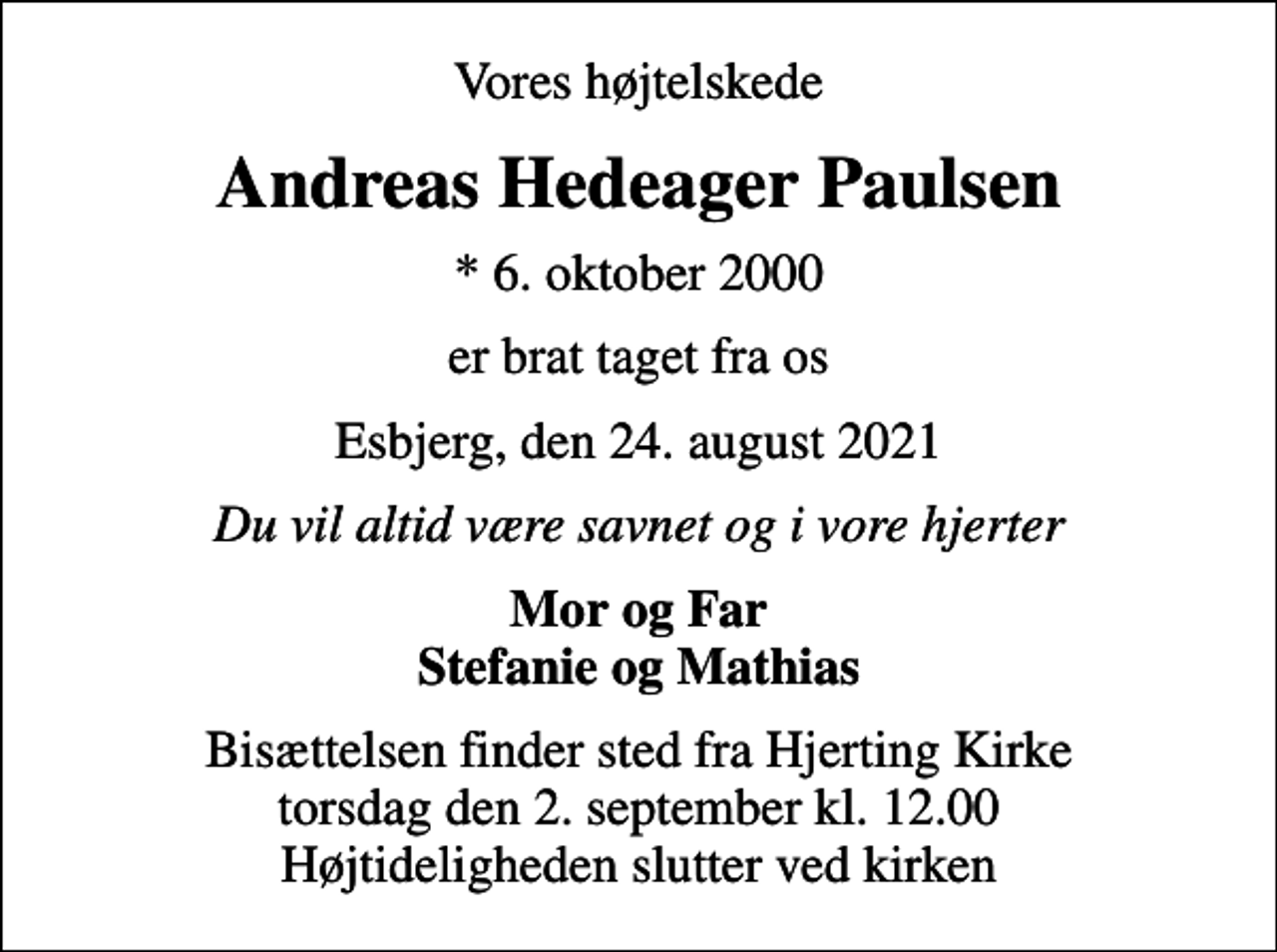 <p>Vores højtelskede<br />Andreas Hedeager Paulsen<br />* 6. oktober 2000<br />er brat taget fra os<br />Esbjerg, den 24. august 2021<br />Du vil altid være savnet og i vore hjerter<br />Mor og Far Stefanie og Mathias<br />Bisættelsen finder sted fra Hjerting Kirke torsdag den 2. september kl. 12.00 Højtideligheden slutter ved kirken</p>