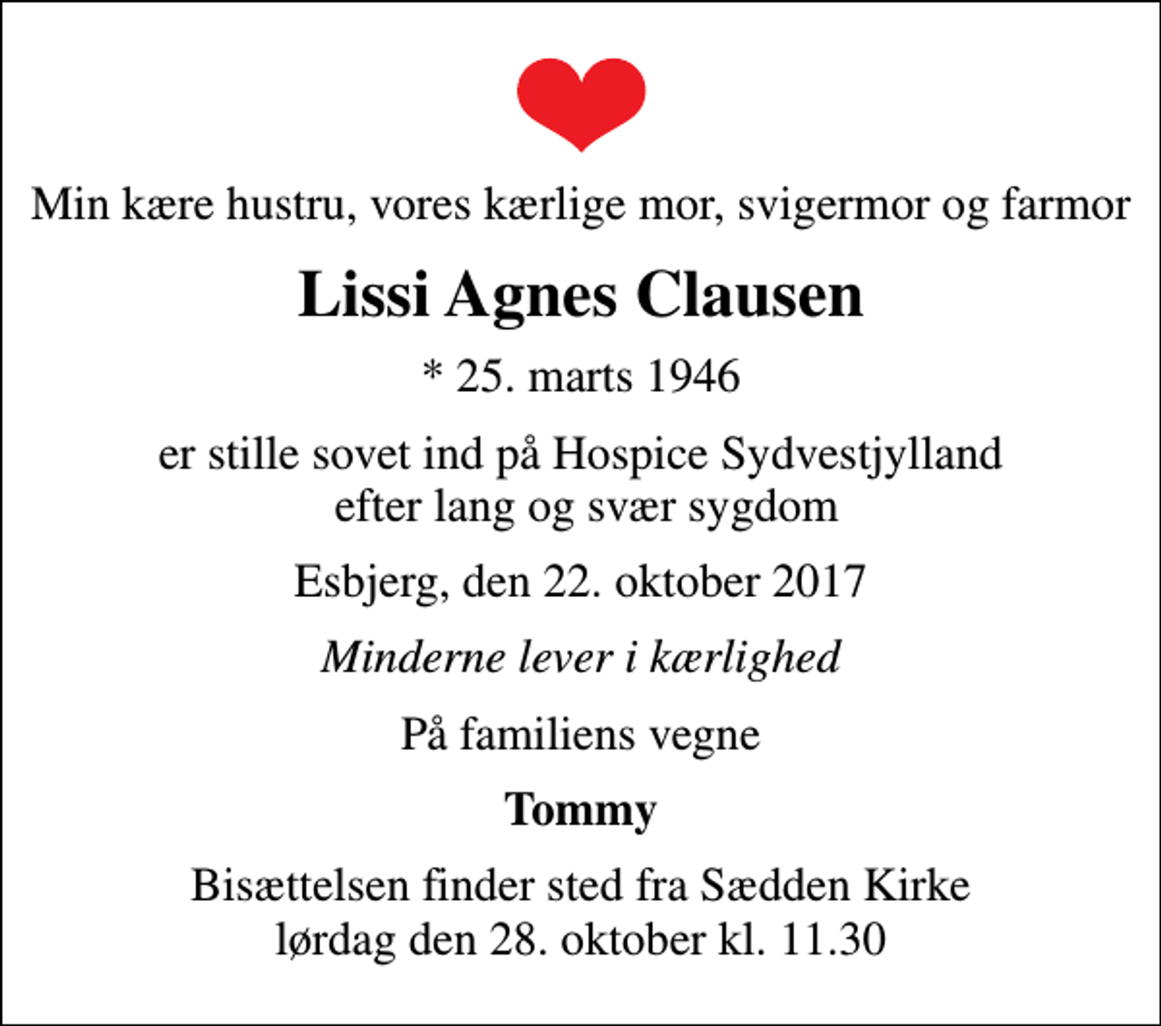 <p>Min kære hustru, vores kærlige mor, svigermor og farmor<br />Lissi Agnes Clausen<br />* 25. marts 1946<br />er stille sovet ind på Hospice Sydvestjylland efter lang og svær sygdom<br />Esbjerg, den 22. oktober 2017<br />Minderne lever i kærlighed<br />På familiens vegne<br />Tommy<br />Bisættelsen finder sted fra Sædden Kirke lørdag den 28. oktober kl. 11.30</p>