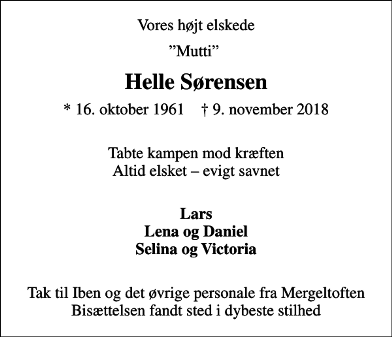 <p>Vores højt elskede<br />Mutti<br />Helle Sørensen<br />* 16. oktober 1961 ✝ 9. november 2018<br />Tabte kampen mod kræften Altid elsket evigt savnet<br />Lars Lena og Daniel Selina og Victoria<br />Tak til Iben og det øvrige personale fra Mergeltoften Bisættelsen fandt sted i dybeste stilhed</p>