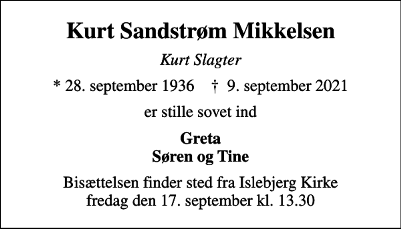 <p>Kurt Sandstrøm Mikkelsen<br />Kurt Slagter<br />* 28. september 1936 ✝ 9. september 2021<br />er stille sovet ind<br />Greta Søren og Tine<br />Bisættelsen finder sted fra Islebjerg Kirke fredag den 17. september kl. 13.30</p>