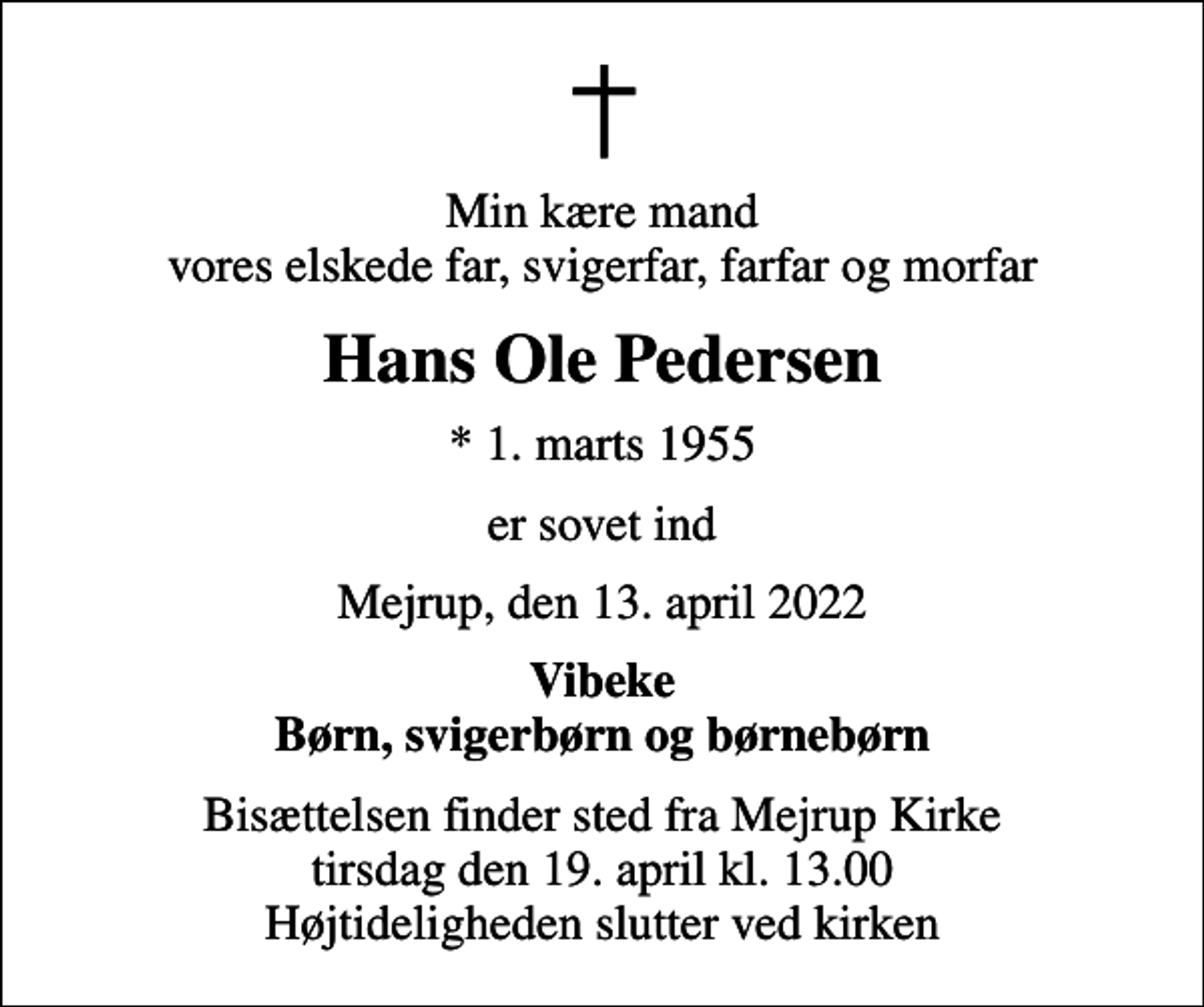 <p>Min kære mand vores elskede far, svigerfar, farfar og morfar<br />Hans Ole Pedersen<br />* 1. marts 1955<br />er sovet ind<br />Mejrup, den 13. april 2022<br />Vibeke Børn, svigerbørn og børnebørn<br />Bisættelsen finder sted fra Mejrup Kirke tirsdag den 19. april kl. 13.00 Højtideligheden slutter ved kirken</p>