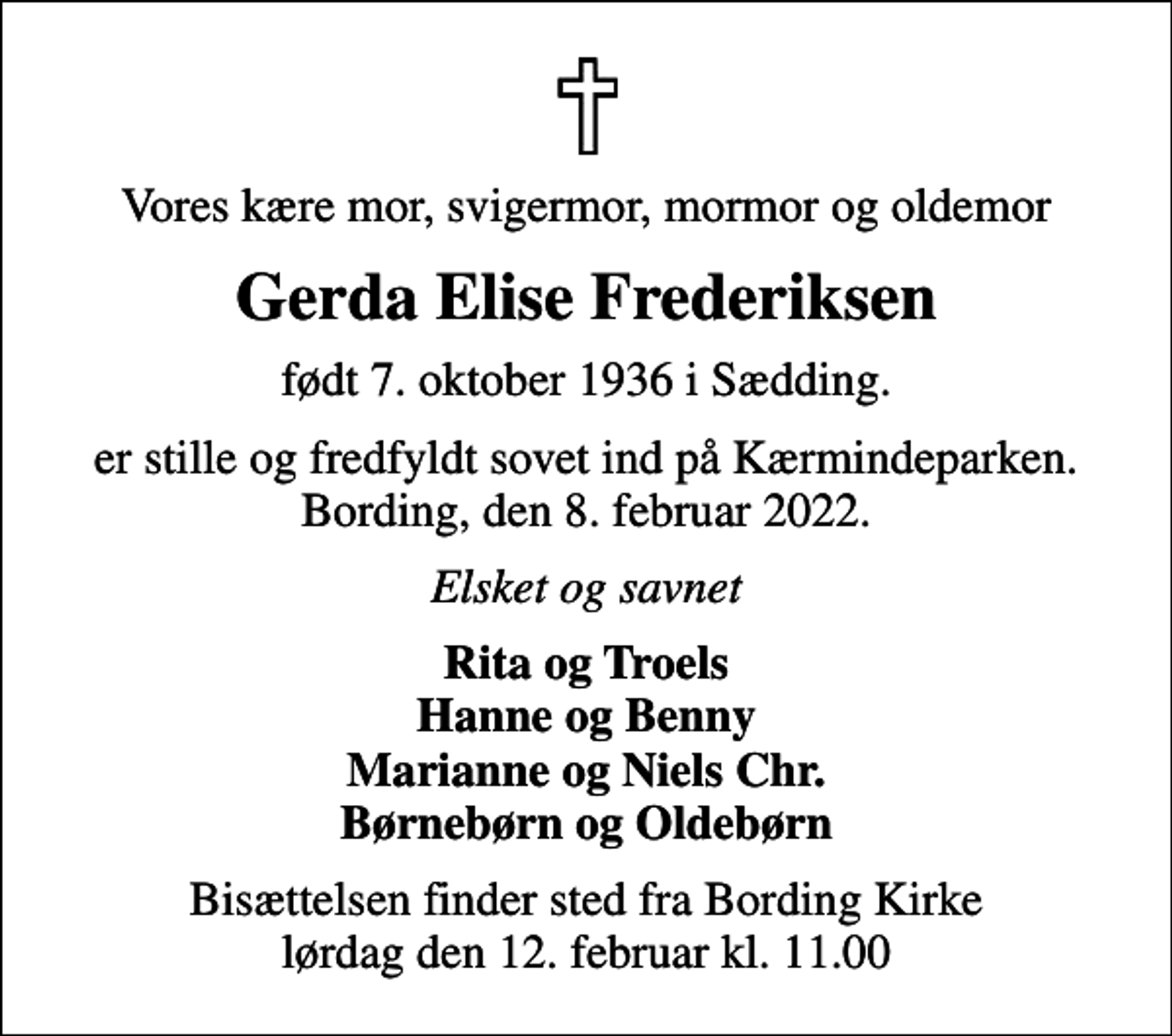 <p>Vores kære mor, svigermor, mormor og oldemor<br />Gerda Elise Frederiksen<br />født 7. oktober 1936 i Sædding.<br />er stille og fredfyldt sovet ind på Kærmindeparken. Bording, den 8. februar 2022.<br />Elsket og savnet<br />Rita og Troels Hanne og Benny Marianne og Niels Chr. Børnebørn og Oldebørn<br />Bisættelsen finder sted fra Bording Kirke lørdag den 12. februar kl. 11.00</p>