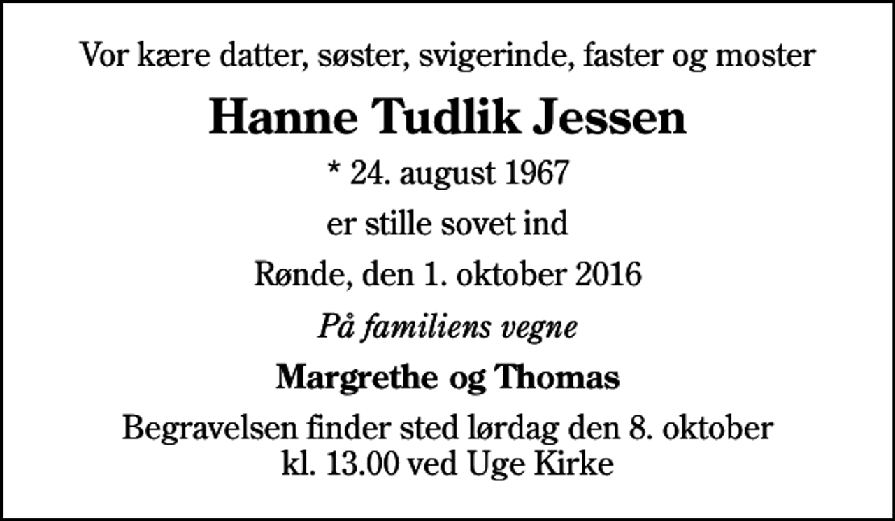 <p>Vor kære datter, søster, svigerinde, faster og moster<br />Hanne Tudlik Jessen<br />* 24. august 1967<br />er stille sovet ind<br />Rønde, den 1. oktober 2016<br />På familiens vegne<br />Margrethe og Thomas<br />Begravelsen finder sted lørdag den 8. oktober kl. 13.00 ved Uge Kirke</p>