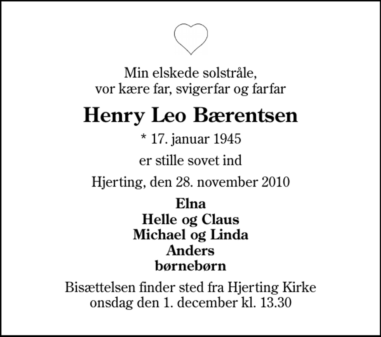 <p>Min elskede solstråle, vor kære far, svigerfar og farfar<br />Henry Leo Bærentsen<br />* 17. januar 1945<br />er stille sovet ind<br />Hjerting, den 28. november 2010<br />Elna Helle og Claus Michael og Linda Anders børnebørn<br />Bisættelsen finder sted fra Hjerting Kirke onsdag den 1. december kl. 13.30</p>