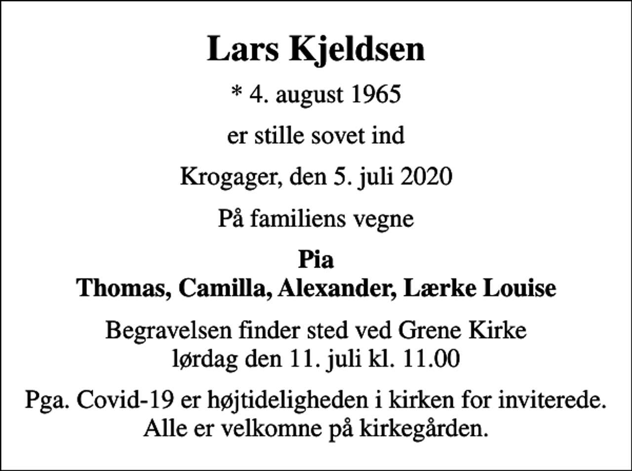 <p>Lars Kjeldsen<br />* 4. august 1965<br />er stille sovet ind<br />Krogager, den 5. juli 2020<br />På familiens vegne<br />Pia Thomas, Camilla, Alexander, Lærke Louise<br />Begravelsen finder sted ved Grene Kirke lørdag den 11. juli kl. 11.00<br />Pga. Covid-19 er højtideligheden i kirken for inviterede. Alle er velkomne på kirkegården.</p>