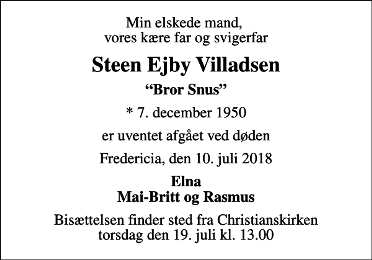 <p>Min elskede mand, vores kære far og svigerfar<br />Steen Ejby Villadsen<br />Bror Snus<br />* 7. december 1950<br />er uventet afgået ved døden<br />Fredericia, den 10. juli 2018<br />Elna Mai-Britt og Rasmus<br />Bisættelsen finder sted fra Christianskirken torsdag den 19. juli kl. 13.00</p>