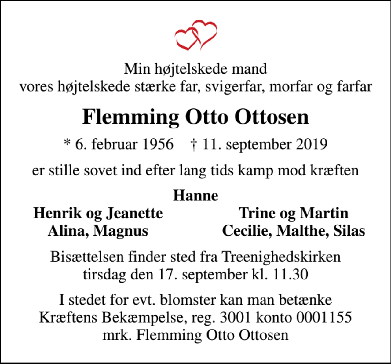 <p>Min højtelskede mand vores højtelskede stærke far, svigerfar, morfar og farfar<br />Flemming Otto Ottosen<br />* 6. februar 1956 ✝ 11. september 2019<br />er stille sovet ind efter lang tids kamp mod kræften<br />Hanne<br />Henrik og Jeanette<br />Trine og Martin<br />Alina, Magnus<br />Cecilie, Malthe, Silas<br />Bisættelsen finder sted fra Treenighedskirken tirsdag den 17. september kl. 11.30<br />I stedet for evt. blomster kan man betænke<br />Kræftens Bekæmpelse reg.3001konto0001155mrk. Flemming<br />Ottosen</p>