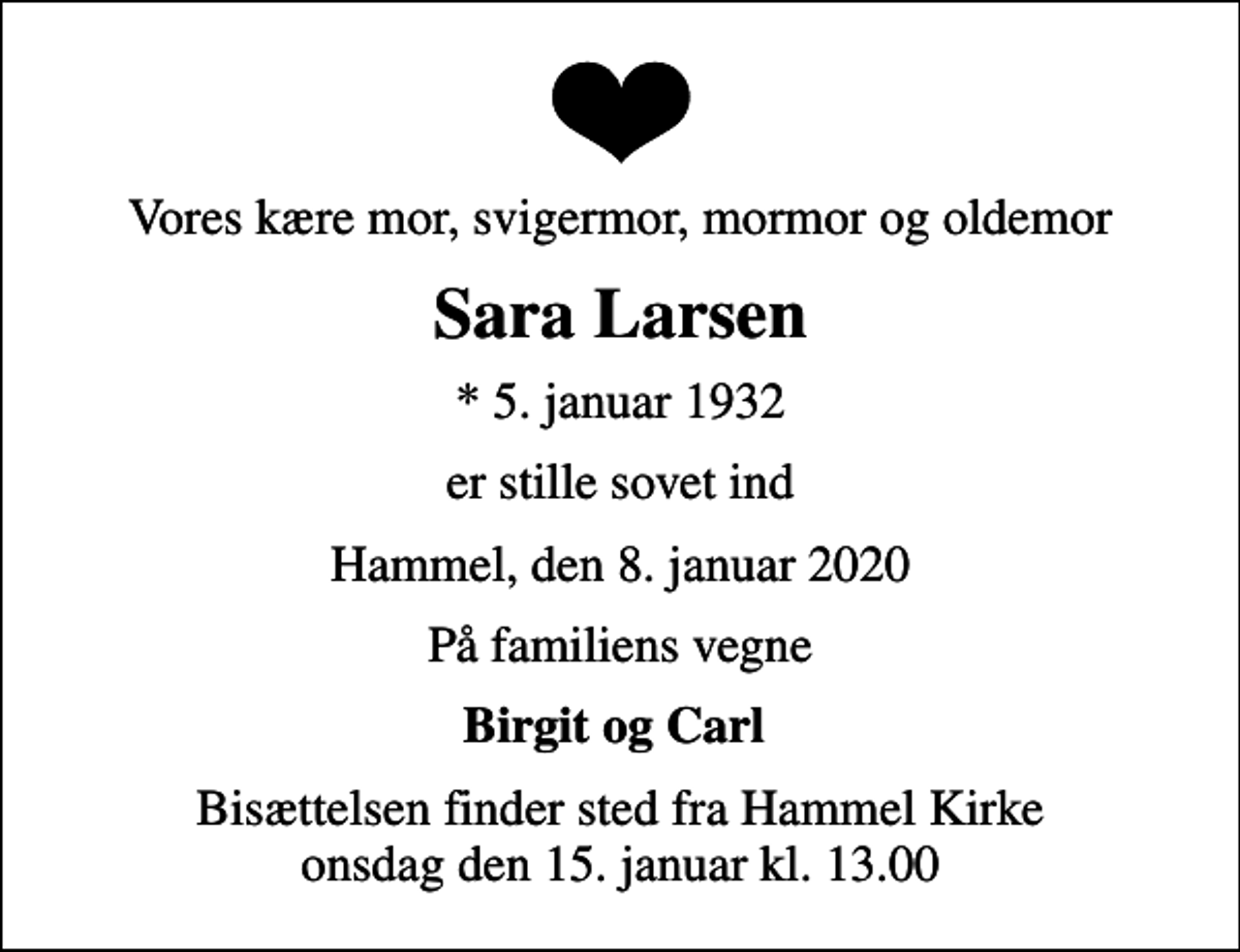 <p>Vores kære mor, svigermor, mormor og oldemor<br />Sara Larsen<br />* 5. januar 1932<br />er stille sovet ind<br />Hammel, den 8. januar 2020<br />På familiens vegne<br />Birgit og Carl<br />Bisættelsen finder sted fra Hammel Kirke onsdag den 15. januar kl. 13.00</p>