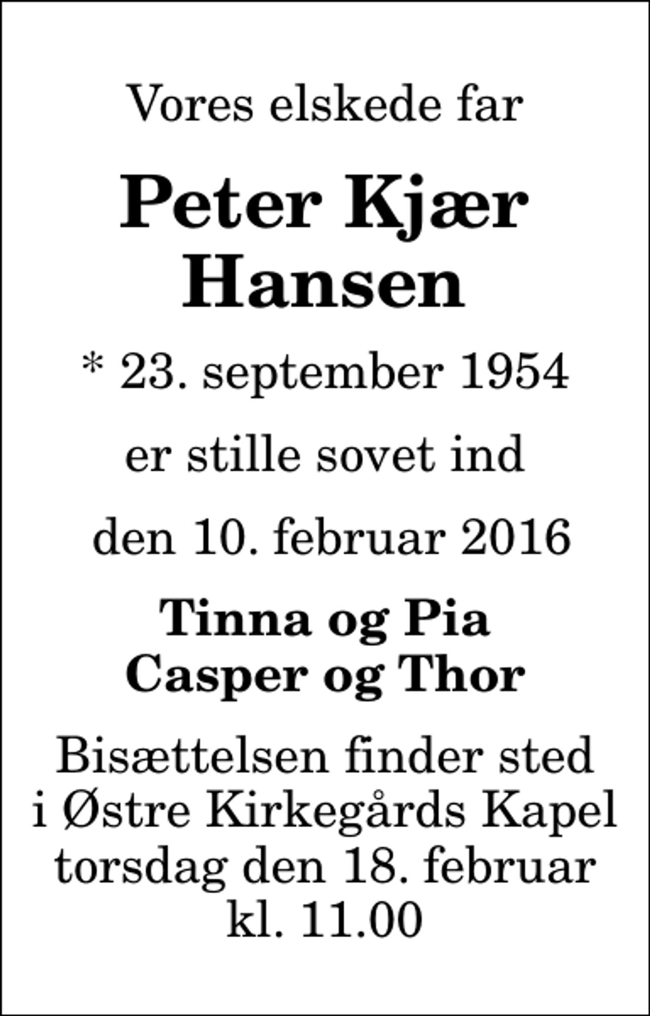 <p>Vores elskede far<br />Peter Kjær Hansen<br />* 23. september 1954<br />er stille sovet ind<br />den 10. februar 2016<br />Tinna og Pia Casper og Thor<br />Bisættelsen finder sted i Østre Kirkegårds Kapel torsdag den 18. februar kl. 11.00</p>