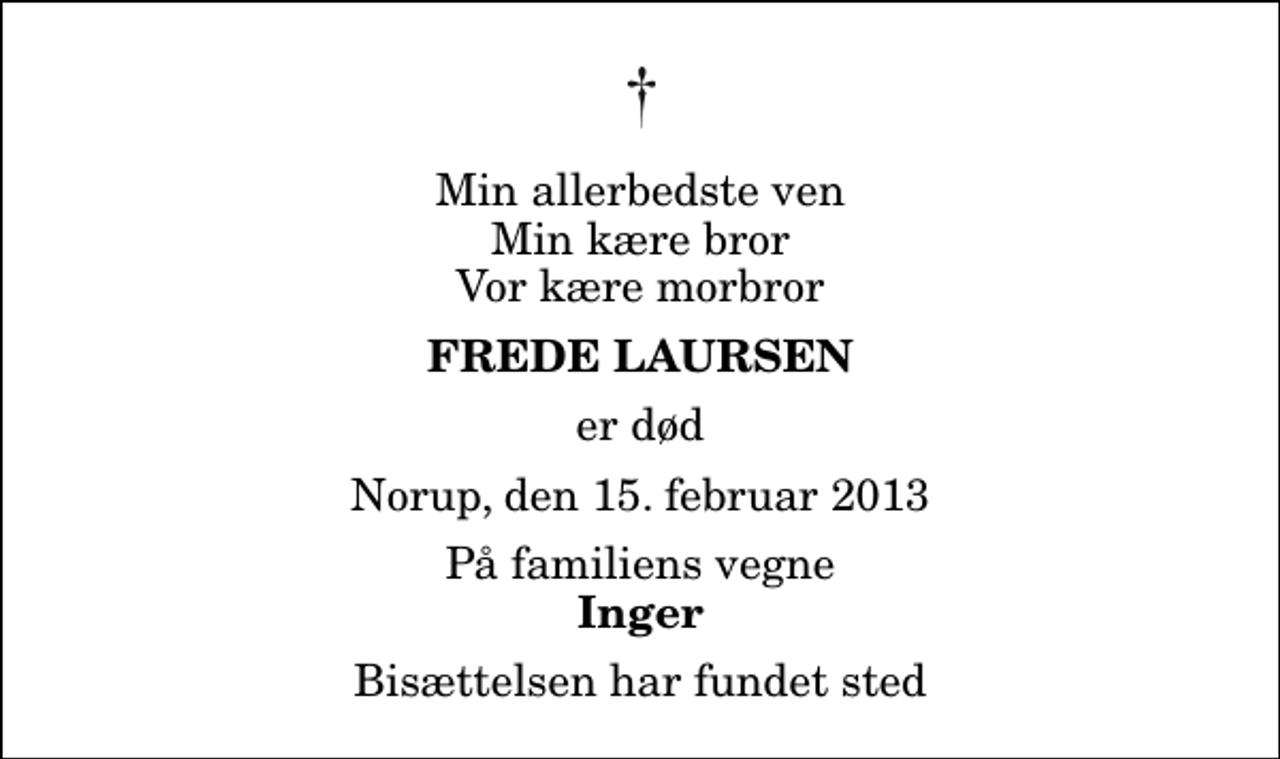 <p>Min allerbedste ven Min kære bror Vor kære morbror<br />Frede Laursen<br />er død<br />Norup, den 15. februar 2013<br />På familiens vegne<br />Inger<br />Bisættelsen har fundet sted</p>