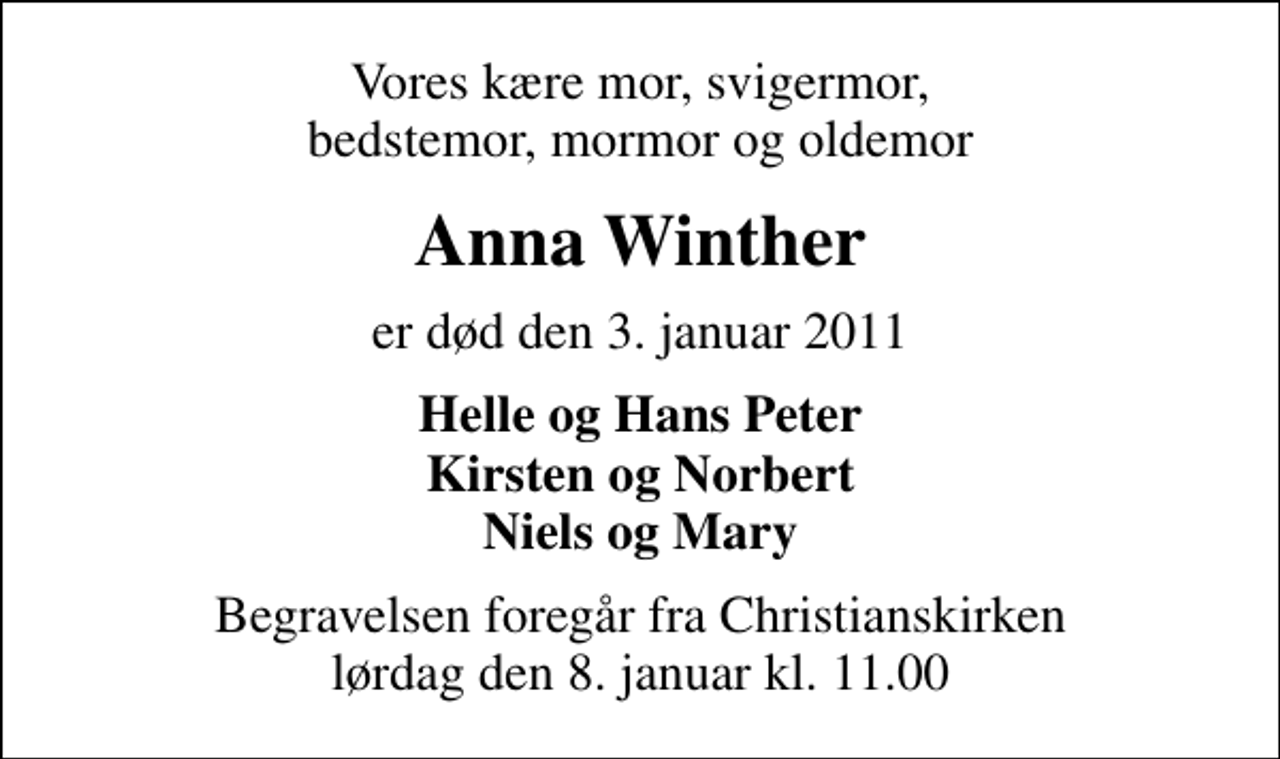 <p>Vores kære mor, svigermor, bedstemor, mormor og oldemor<br />Anna Winther<br />er død den 3. januar 2011<br />Helle og Hans Peter Kirsten og Norbert Niels og Mary<br />Begravelsen foregår fra Christianskirken lørdag den 8. januar kl. 11.00</p>