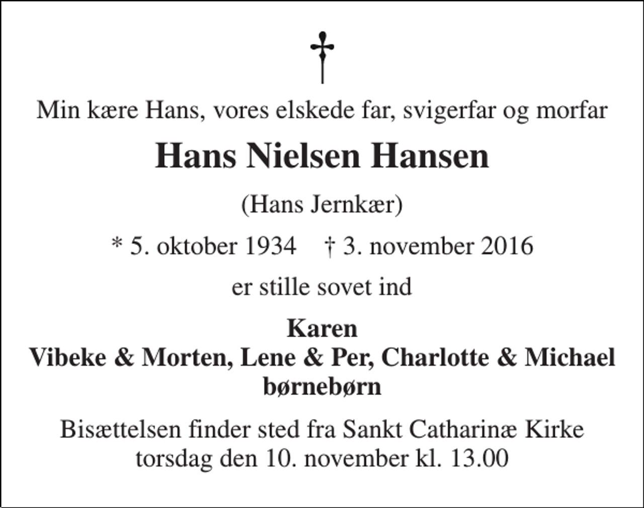 <p>Min kære Hans, vores elskede far, svigerfar og morfar<br />Hans Nielsen Hansen<br />(Hans Jernkær)<br />* 5. oktober 1934 † 3. november 2016<br />er stille sovet ind<br />Karen Vibeke &amp; Morten, Lene &amp; Per, Charlotte &amp; Michael børnebørn<br />Bisættelsen finder sted fra Sankt Catharinæ Kirke onsdag den 9. november kl. 13.00</p>