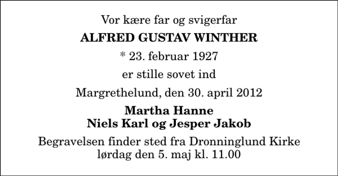 <p>Vor kære far og svigerfar<br />Alfred Gustav Winther<br />* 23. februar 1927<br />er stille sovet ind<br />Margrethelund, den 30. april 2012<br />Martha Hanne Niels Karl og Jesper Jakob<br />Begravelsen finder sted fra Dronninglund Kirke lørdag den 5. maj kl. 11.00</p>