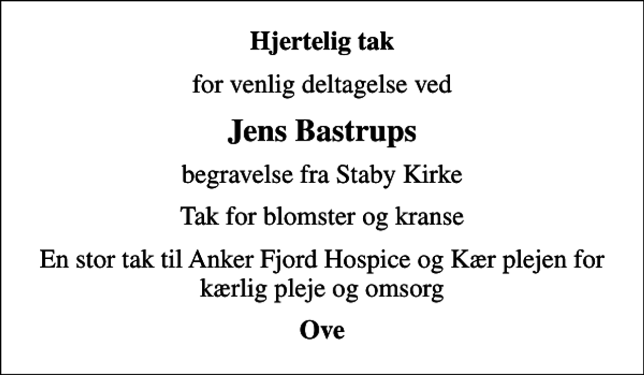 <p>Hjertelig tak<br />for venlig deltagelse ved<br />Jens Bastrups<br />begravelse fra Staby Kirke<br />Tak for blomster og kranse<br />En stor tak til Anker Fjord Hospice og Kær plejen for kærlig pleje og omsorg<br />Ove</p>