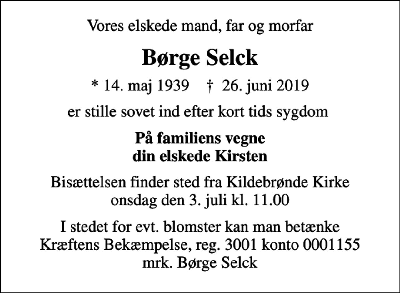 <p>Vores elskede mand, far og morfar<br />Børge Selck<br />* 14. maj 1939 ✝ 26. juni 2019<br />er stille sovet ind efter kort tids sygdom<br />På familiens vegne din elskede Kirsten<br />Bisættelsen finder sted fra Kildebrønde Kirke onsdag den 3. juli kl. 11.00<br />I stedet for evt. blomster kan man betænke<br />Kræftens Bekæmpelse reg.3001konto0001155mrk. Børge<br />Selck</p>