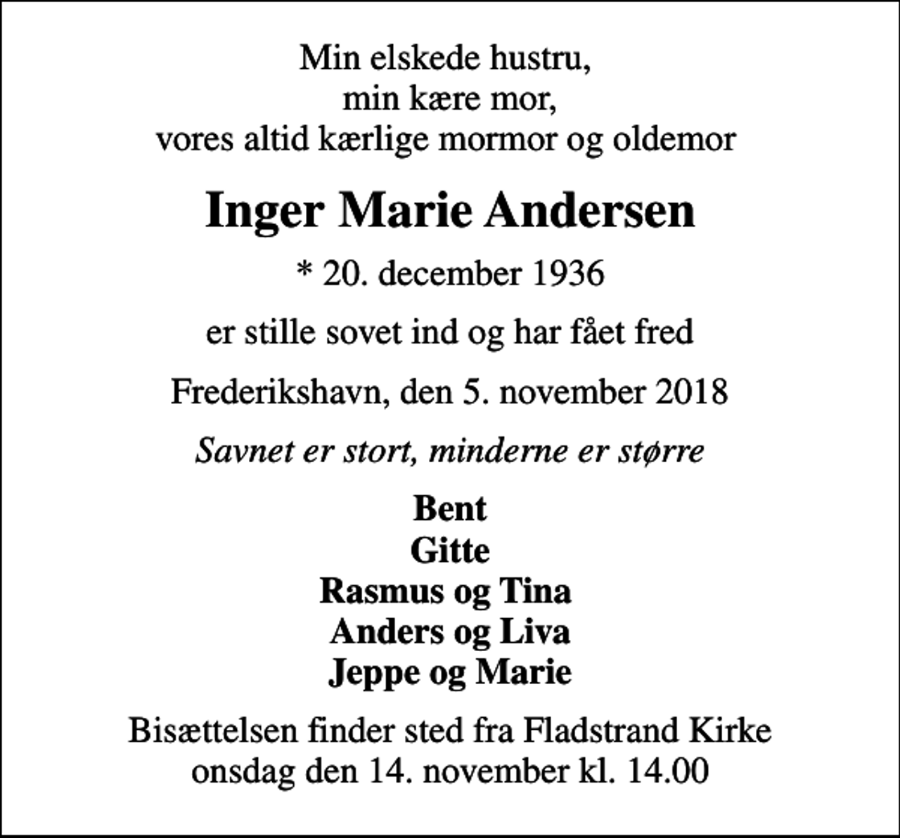 <p>Min elskede hustru, min kære mor, vores altid kærlige mormor og oldemor<br />Inger Marie Andersen<br />* 20. december 1936<br />er stille sovet ind og har fået fred<br />Frederikshavn, den 5. november 2018<br />Savnet er stort, minderne er større<br />Bent Gitte Rasmus og Tina Anders og Liva Jeppe og Marie<br />Bisættelsen finder sted fra Fladstrand Kirke onsdag den 14. november kl. 14.00</p>
