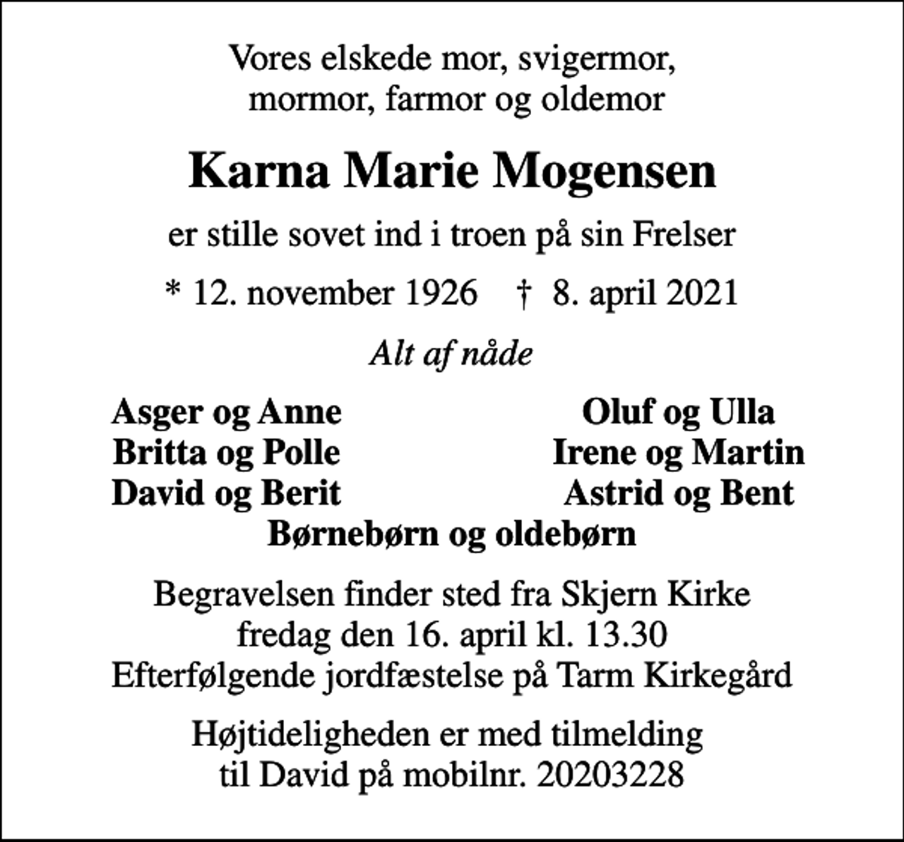 <p>Vores elskede mor, svigermor, mormor, farmor og oldemor<br />Karna Marie Mogensen<br />er stille sovet ind i troen på sin Frelser<br />* 12. november 1926 ✝ 8. april 2021<br />Alt af nåde<br />Asger og Anne<br />Oluf og Ulla<br />Britta og Polle<br />Irene og Martin<br />David og Berit<br />Astrid og Bent<br />Begravelsen finder sted fra Skjern Kirke fredag den 16. april kl. 13.30 Efterfølgende jordfæstelse på Tarm Kirkegård<br />Højtideligheden er med tilmelding til David på mobilnr. 20203228</p>