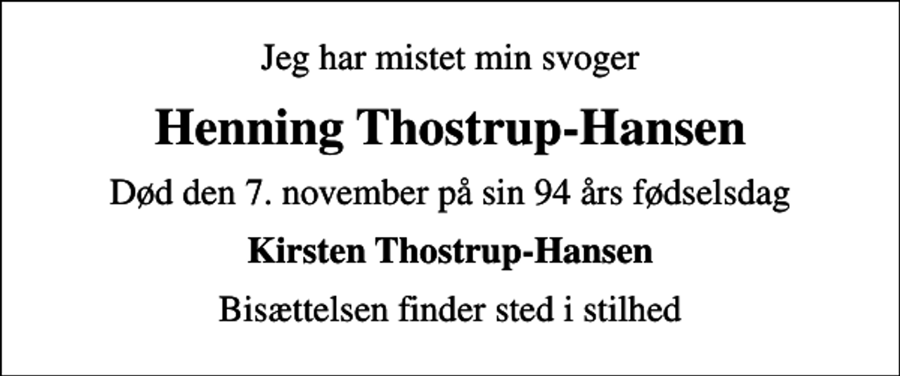 <p>Jeg har mistet min svoger<br />Henning Thostrup-Hansen<br />Død den 7. november på sin 94 års fødselsdag<br />Kirsten Thostrup-Hansen<br />Bisættelsen finder sted i stilhed</p>