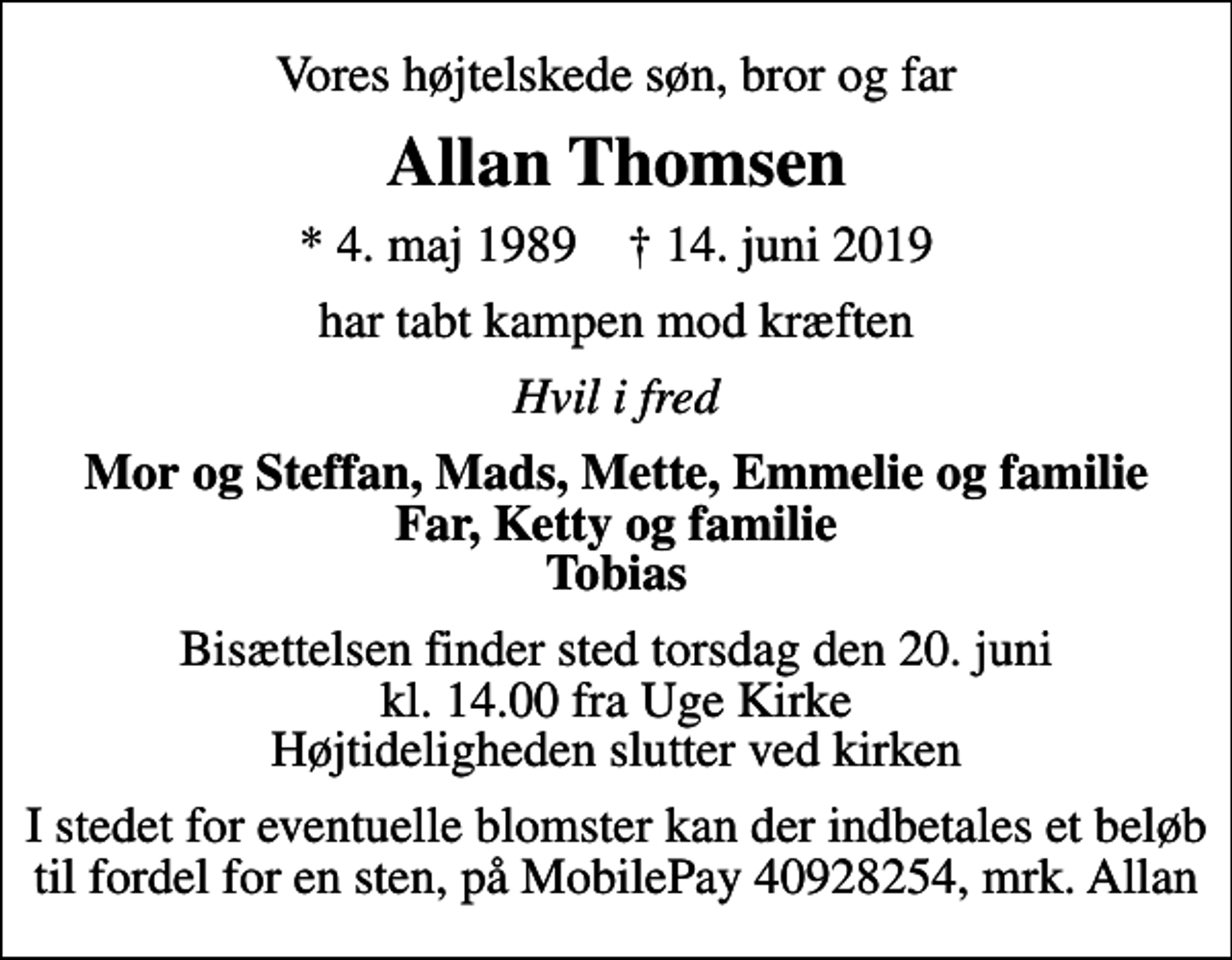 <p>Vores højtelskede søn, bror og far<br />Allan Thomsen<br />* 4. maj 1989 ✝ 14. juni 2019<br />har tabt kampen mod kræften<br />Hvil i fred<br />Mor og Steffan, Mads, Mette, Emmelie og familie Far, Ketty og familie Tobias<br />Bisættelsen finder sted torsdag den 20. juni kl. 14.00 fra Uge Kirke Højtideligheden slutter ved kirken<br />I stedet for eventuelle blomster kan der indbetales et beløb til fordel for en sten, på MobilePay 40928254, mrk. Allan</p>