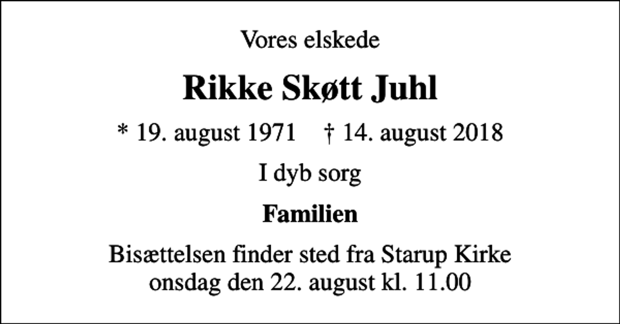 <p>Vores elskede<br />Rikke Skøtt Juhl<br />* 19. august 1971 ✝ 14. august 2018<br />I dyb sorg<br />Familien<br />Bisættelsen finder sted fra Starup Kirke onsdag den 22. august kl. 11.00</p>
