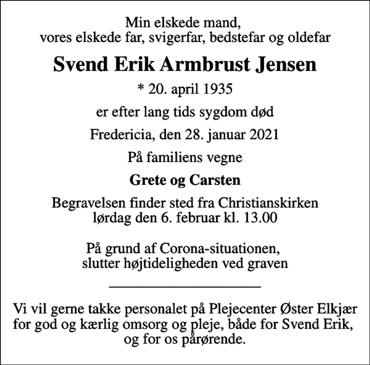 <p>Min elskede mand, vores elskede far, svigerfar, bedstefar og oldefar<br />Svend Erik Armbrust Jensen<br />* 20. april 1935<br />er efter lang tids sygdom død<br />Fredericia, den 28. januar 2021<br />På familiens vegne<br />Grete og Carsten<br />Begravelsen finder sted fra Christianskirken lørdag den 6. februar kl. 13.00 På grund af Corona-situationen, slutter højtideligheden ved graven<br />Vi vil gerne takke personalet på Plejecenter Øster Elkjær for god og kærlig omsorg og pleje, både for Svend Erik, og for os pårørende.</p>