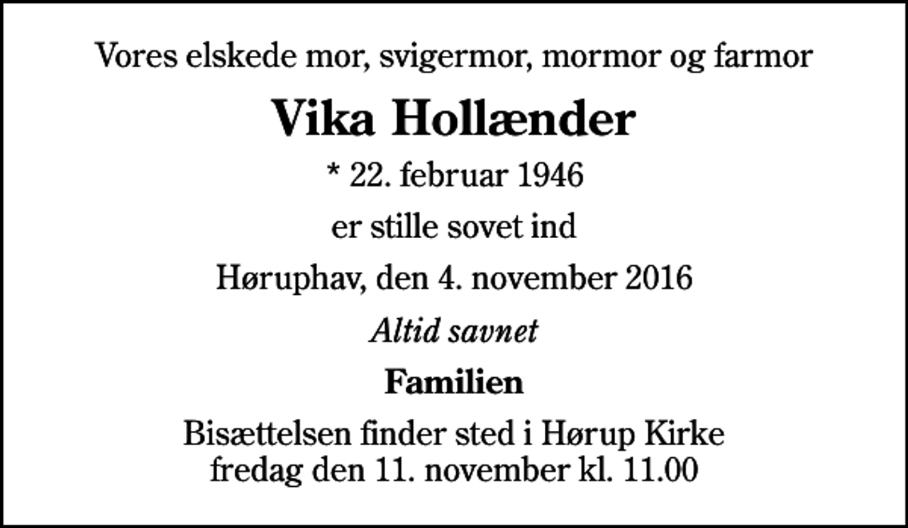 <p>Vores elskede mor, svigermor, mormor og farmor<br />Vika Hollænder<br />* 22. februar 1946<br />er stille sovet ind<br />Høruphav, den 4. november 2016<br />Altid savnet<br />Familien<br />Bisættelsen finder sted i Hørup Kirke fredag den 11. november kl. 11.00</p>
