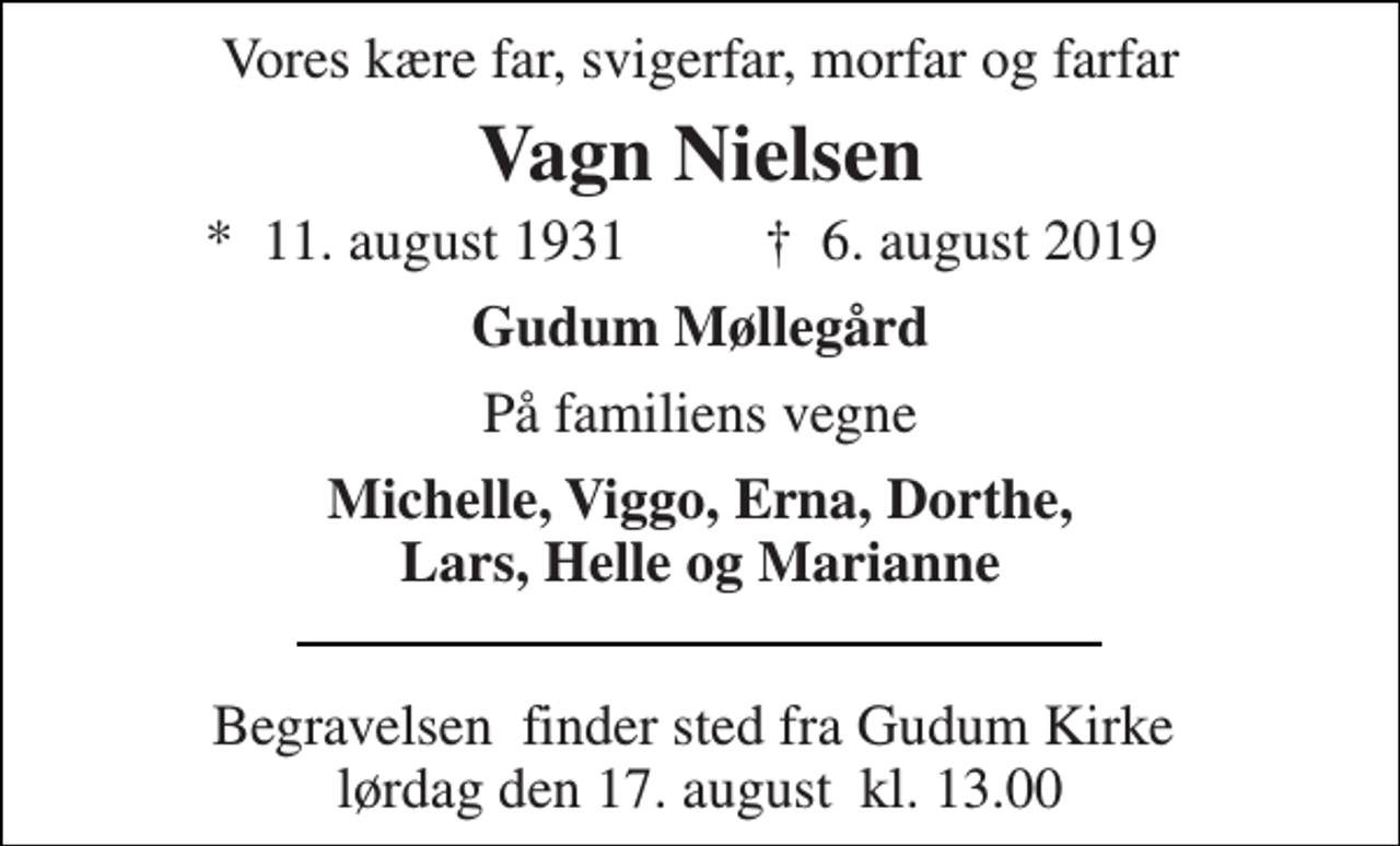 <p>Vores kære far, svigerfar, morfar og farfar<br />Vagn Nielsen<br />*​ 11. august 1931​<br />✝​ 6. august 2019​<br />Gudum Møllegård<br />På familiens vegne<br />Michelle, Viggo, Erna, Dorthe, Lars, Helle og Marianne<br />Begravelsen​ finder sted fra Gudum Kirke​ lørdag den 17. august​ kl. 13.00</p>