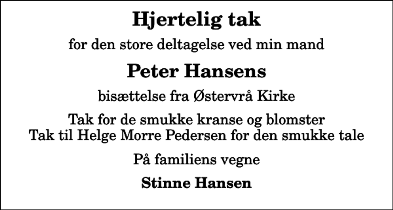 <p>Hjertelig tak<br />for den store deltagelse ved min mand<br />Peter Hansens<br />bisættelse fra Østervrå Kirke<br />Tak for de smukke kranse og blomster Tak til Helge Morre Pedersen for den smukke tale<br />På familiens vegne<br />Stinne Hansen</p>