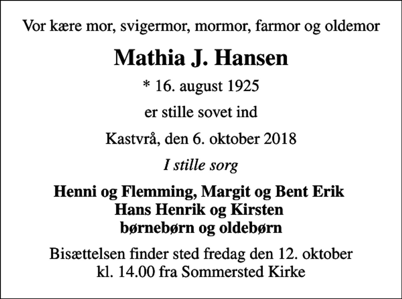 <p>Vor kære mor, svigermor, mormor, farmor og oldemor<br />Mathia J. Hansen<br />* 16. august 1925<br />er stille sovet ind<br />Kastvrå, den 6. oktober 2018<br />I stille sorg<br />Henni og Flemming, Margit og Bent Erik Hans Henrik og Kirsten børnebørn og oldebørn<br />Bisættelsen finder sted fredag den 12. oktober kl. 14.00 fra Sommersted Kirke</p>