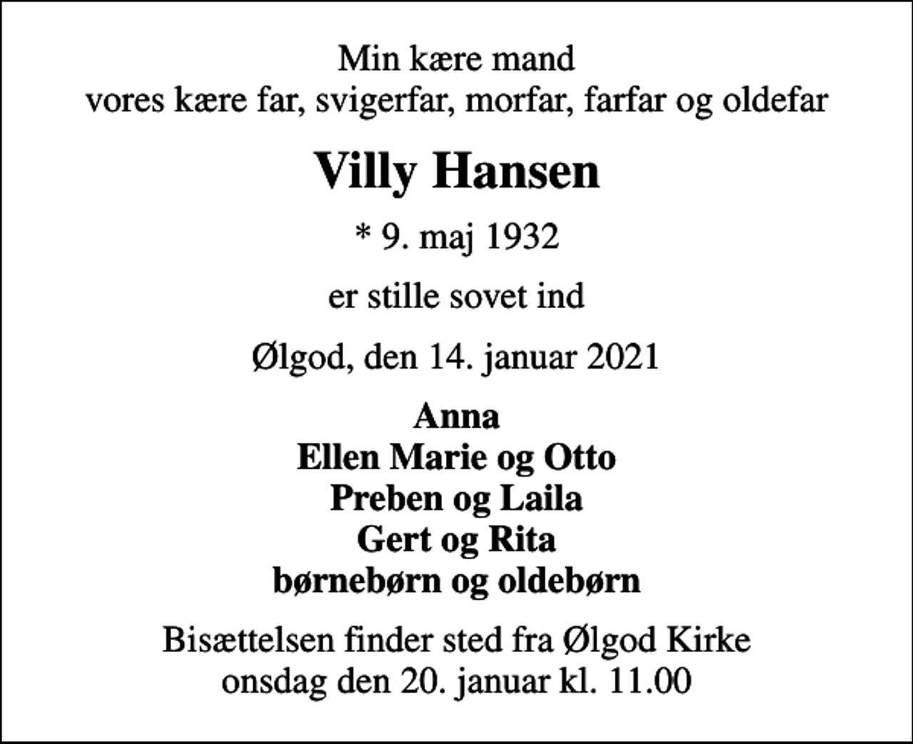 <p>Min kære mand vores kære far, svigerfar, morfar, farfar og oldefar<br />Villy Hansen<br />* 9. maj 1932<br />er stille sovet ind<br />Ølgod, den 14. januar 2021<br />Anna Ellen Marie og Otto Preben og Laila Gert og Rita børnebørn og oldebørn<br />Bisættelsen finder sted fra Ølgod Kirke onsdag den 20. januar kl. 11.00</p>