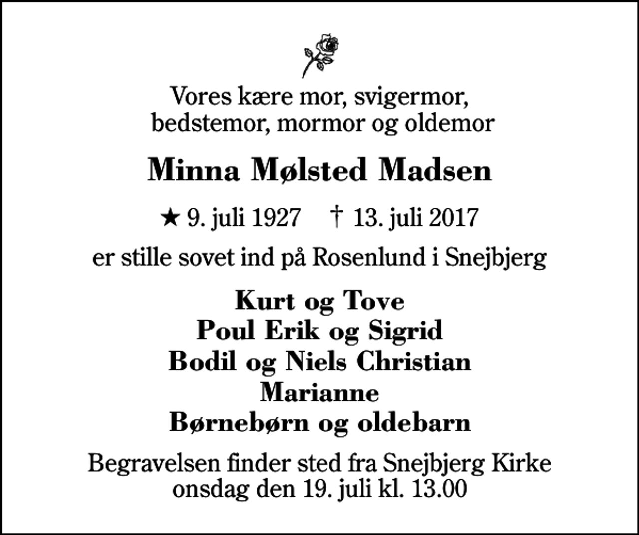 <p>Vores kære mor, svigermor, bedstemor, mormor og oldemor<br />Minna Mølsted Madsen<br />* 9. juli 1927 ✝ 13. juli 2017<br />er stille sovet ind på Rosenlund i Snejbjerg<br />Kurt og Tove Poul Erik og Sigrid Bodil og Niels Christian Marianne Børnebørn og oldebarn<br />Begravelsen finder sted fra Snejbjerg Kirke onsdag den 19. juli kl. 13.00</p>