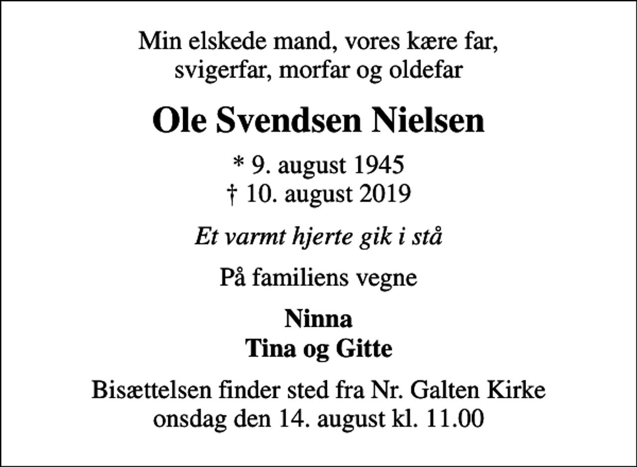 <p>Min elskede mand, vores kære far, svigerfar, morfar og oldefar<br />Ole Svendsen Nielsen<br />* 9. august 1945<br />✝ 10. august 2019<br />Et varmt hjerte gik i stå<br />På familiens vegne<br />Ninna Tina og Gitte<br />Bisættelsen finder sted fra Nr. Galten Kirke onsdag den 14. august kl. 11.00</p>