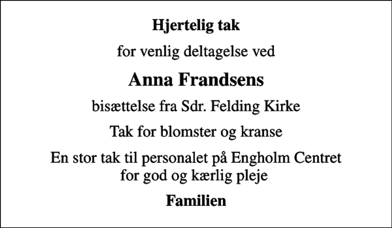 <p>Hjertelig tak<br />for venlig deltagelse ved<br />Anna Frandsens<br />bisættelse fra Sdr. Felding Kirke<br />Tak for blomster og kranse<br />En stor tak til personalet på Engholm Centret for god og kærlig pleje<br />Familien</p>