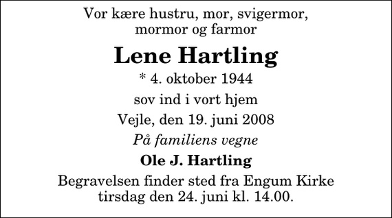 <p>Vor kære hustru, mor, svigermor mormor og farmor<br />Lene Hartling<br />* 4. oktober 1944 sov ind i vort hjem Vejle, den 19. juni 2008<br />På familiens vegne<br />Ole J. Hartling<br />Begravelsen finder sted fra Engum Kirke tirsdag den 24. juni kl. 14.00</p>