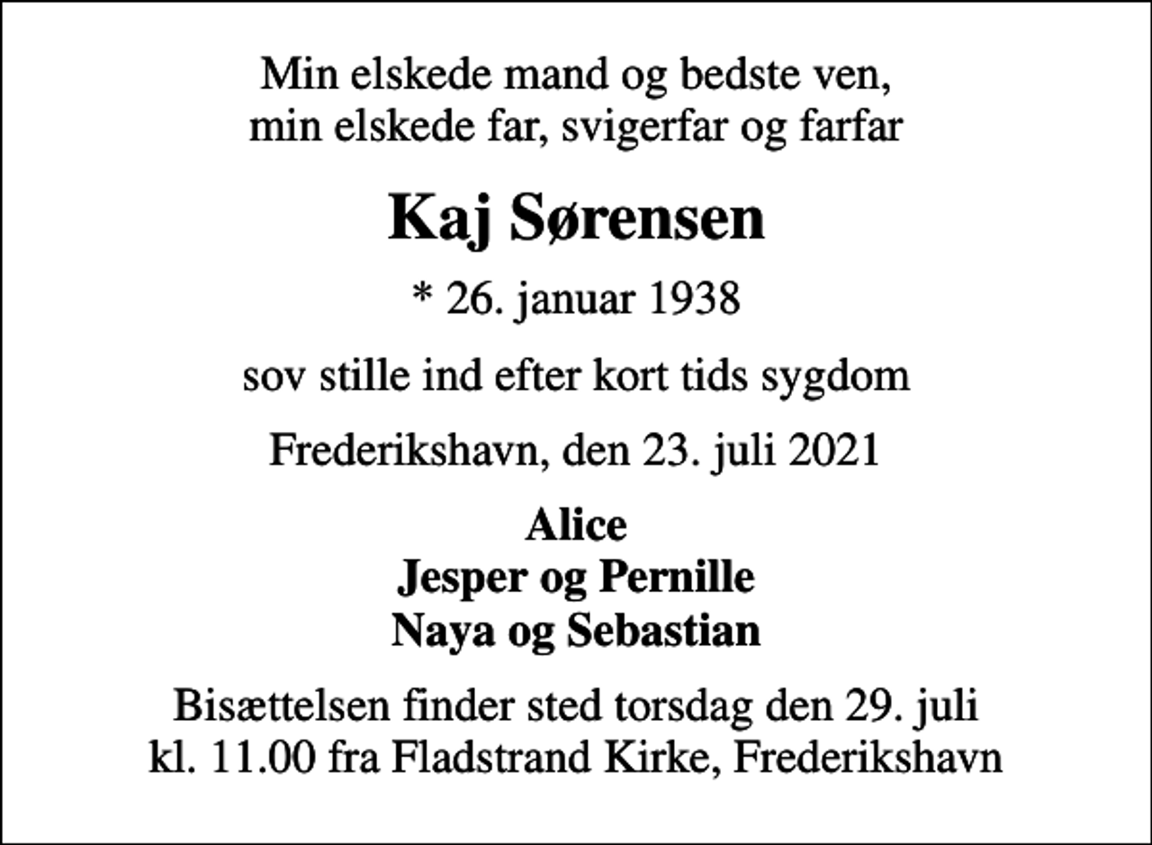 <p>Min elskede mand og bedste ven, min elskede far, svigerfar og farfar<br />Kaj Sørensen<br />* 26. januar 1938<br />sov stille ind efter kort tids sygdom<br />Frederikshavn, den 23. juli 2021<br />Alice Jesper og Pernille Naya og Sebastian<br />Bisættelsen finder sted torsdag den 29. juli kl. 11.00 fra Fladstrand Kirke, Frederikshavn</p>