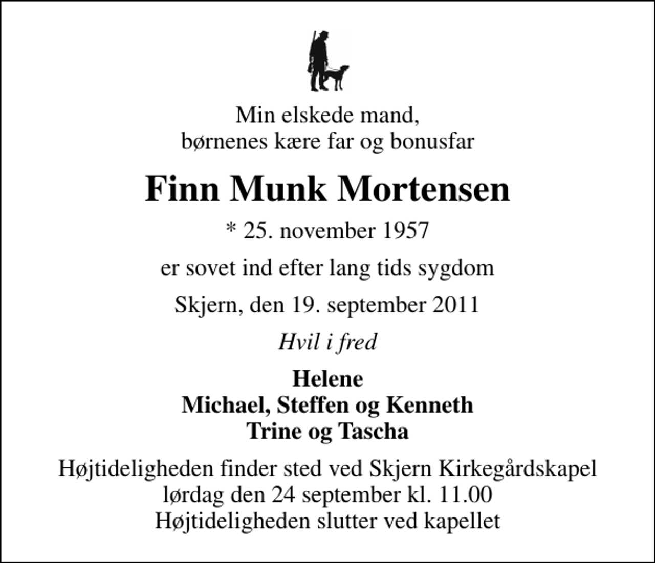 <p>Min elskede mand, børnenes kære far og bonusfar<br />Finn Munk Mortensen<br />* 25. november 1957<br />er sovet ind efter lang tids sygdom<br />Skjern, den 19. september 2011<br />Hvil i fred<br />Helene Michael, Steffen og Kenneth Trine og Tascha<br />Højtideligheden finder sted ved Skjern Kirkegårdskapel lørdag den 24 september kl. 11.00 Højtideligheden slutter ved kapellet</p>