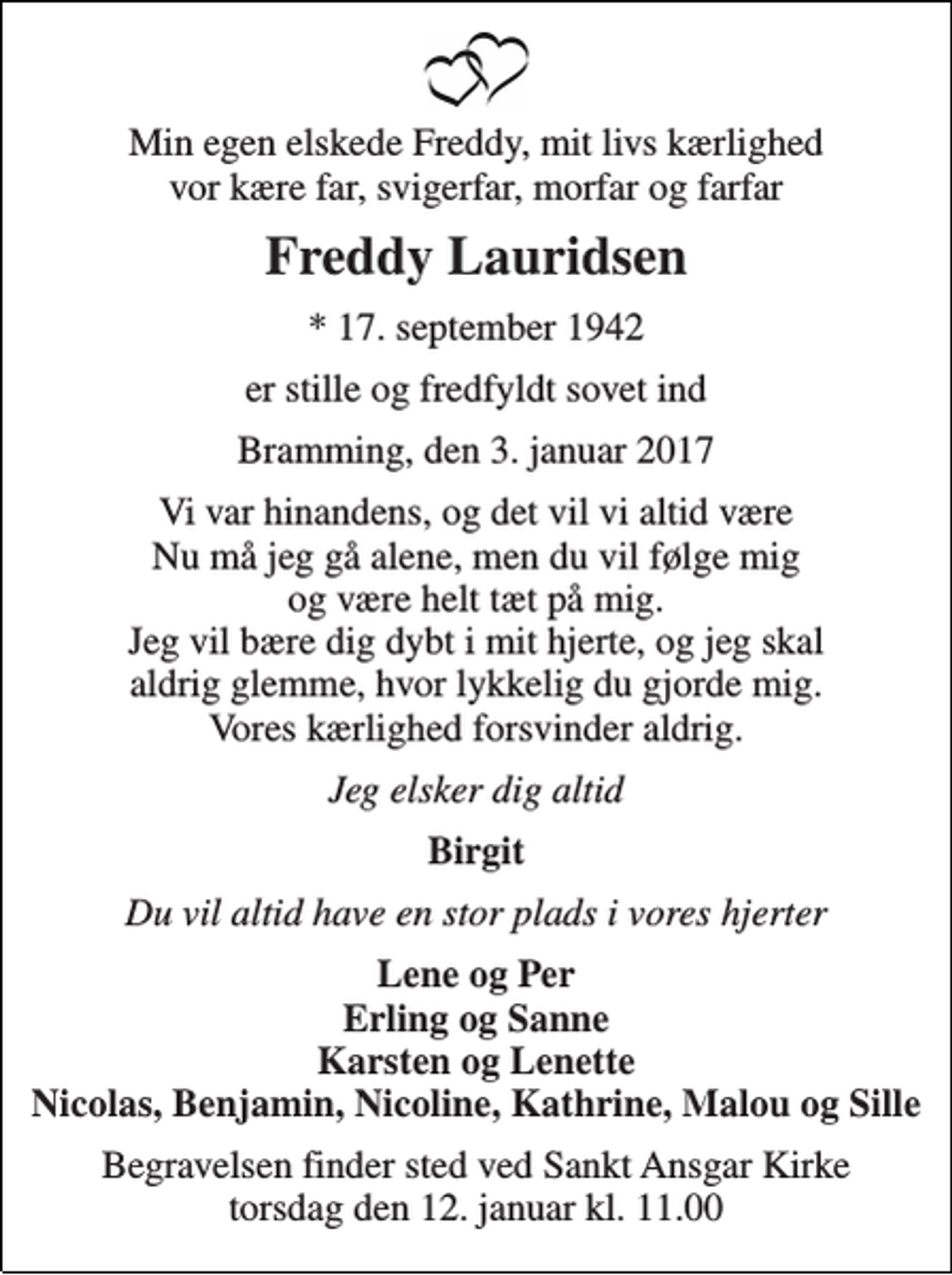 <p>Min egen elskede Freddy, mit livs kærlighed vor kære far, svigerfar, morfar og farfar<br />Freddy Lauridsen<br />* 17. september 1942<br />er stille og fredfyldt sovet ind<br />Bramming, den 3. januar 2017<br />Vi var hinandens, og det vil vi altid være Nu må jeg gå alene, men du vil følge mig og være helt tæt på mig. Jeg vil bære dig dybt i mit hjerte, og jeg skal aldrig glemme, hvor lykkelig du gjorde mig. Vores kærlighed forsvinder aldrig.<br />Jeg elsker dig altid<br />Birgit<br />Du vil altid have en stor plads i vores hjerter<br />Lene og Per Erling og Sanne Karsten og Lenette Nicolas, Benjamin, Nicoline, Kathrine, Malou og Sille<br />Begravelsen finder sted ved Sankt Ansgar Kirke torsdag den 12. januar kl. 11.00</p>