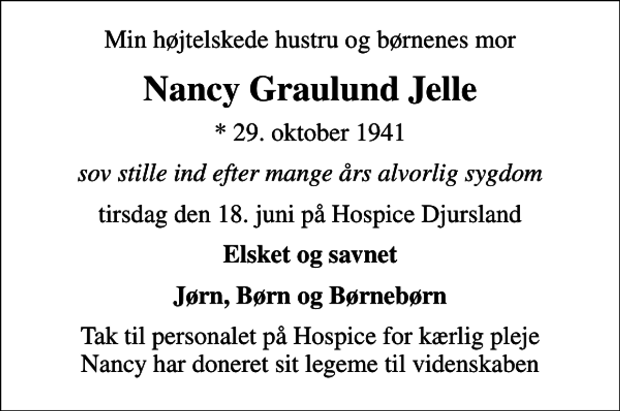 <p>Min højtelskede hustru og børnenes mor<br />Nancy Graulund Jelle<br />* 29. oktober 1941<br />sov stille ind efter mange års alvorlig sygdom<br />tirsdag den 18. juni på Hospice Djursland<br />Elsket og savnet<br />Jørn, Børn og Børnebørn<br />Tak til personalet på Hospice for kærlig pleje Nancy har doneret sit legeme til videnskaben</p>
