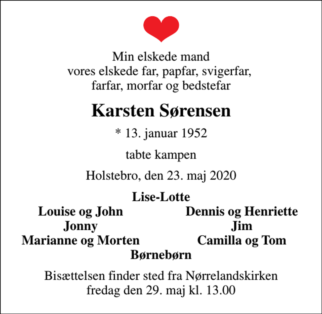 <p>Min elskede mand vores elskede far, papfar, svigerfar, farfar, morfar og bedstefar<br />Karsten Sørensen<br />* 13. januar 1952<br />tabte kampen<br />Holstebro, den 23. maj 2020<br />Lise-Lotte<br />Louise og John<br />Dennis og Henriette<br />Jonny<br />Jim<br />Marianne og Morten<br />Camilla og Tom<br />Bisættelsen finder sted fra Nørrelandskirken fredag den 29. maj kl. 13.00</p>