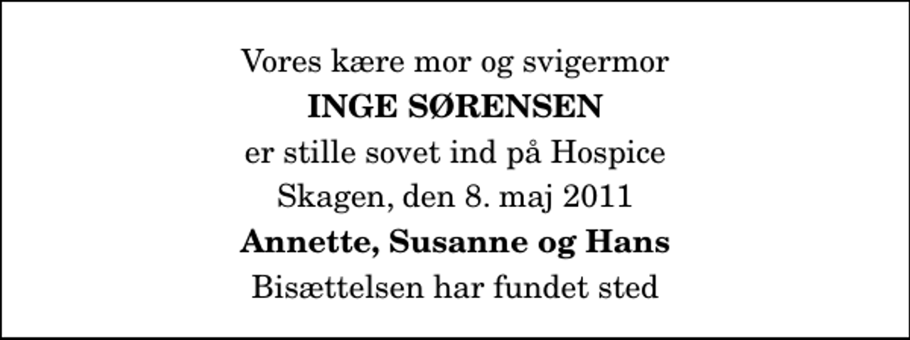 <p>Vores kære mor og svigermor<br />Inge Sørensen<br />er stille sovet ind på Hospice<br />Skagen, den 8. maj 2011<br />Annette, Susanne og Hans<br />Bisættelsen har fundet sted</p>