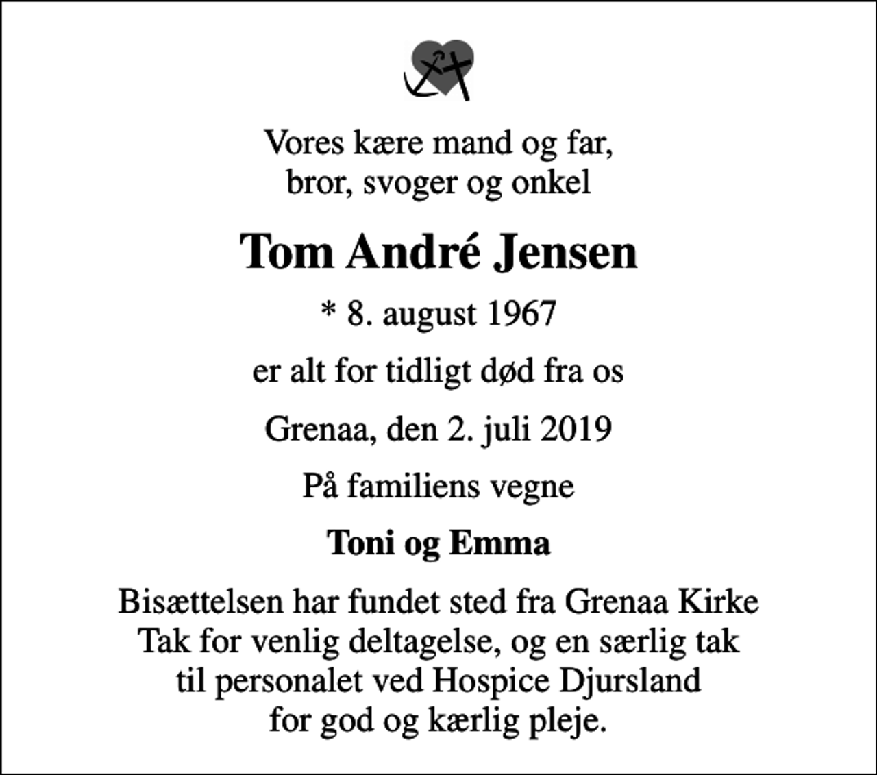 <p>Vores kære mand og far, bror, svoger og onkel<br />Tom André Jensen<br />* 8. august 1967<br />er alt for tidligt død fra os<br />Grenaa, den 2. juli 2019<br />På familiens vegne<br />Toni og Emma<br />Bisættelsen har fundet sted fra Grenaa Kirke Tak for venlig deltagelse, og en særlig tak til personalet ved Hospice Djursland for god og kærlig pleje.</p>
